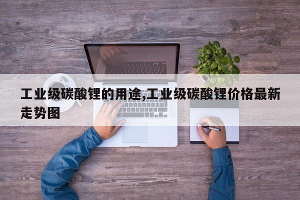 工业级碳酸锂的用途,工业级碳酸锂价格最新走势图