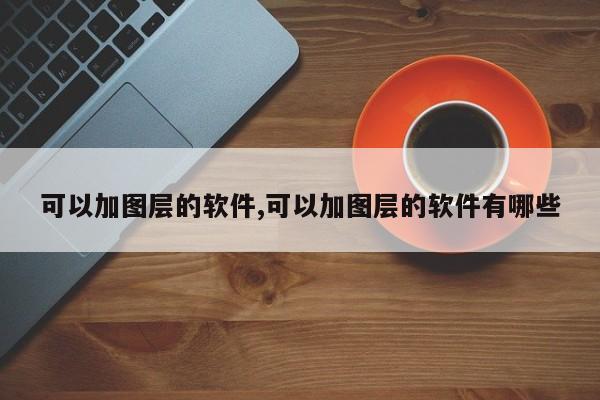可以加图层的软件,可以加图层的软件有哪些